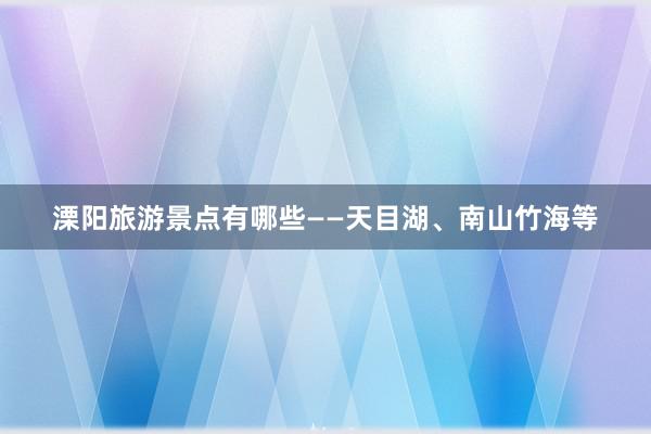 溧阳旅游景点有哪些——天目湖、南山竹海等