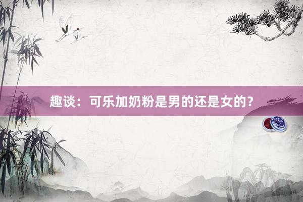 趣谈：可乐加奶粉是男的还是女的？