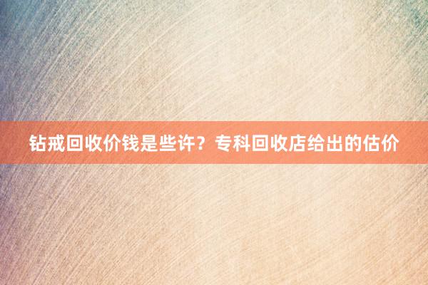 钻戒回收价钱是些许？专科回收店给出的估价