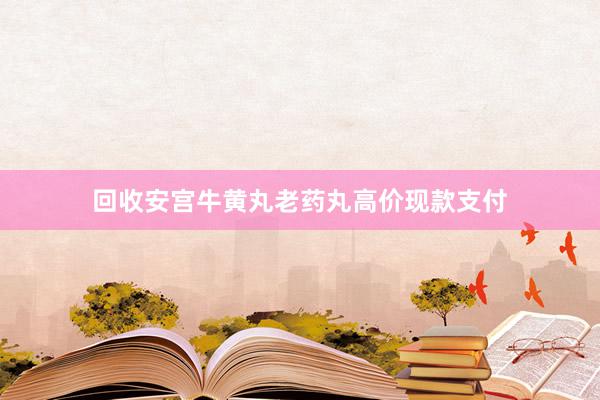 回收安宫牛黄丸老药丸高价现款支付